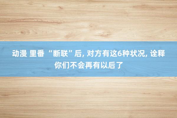 动漫 里番 “断联”后， 对方有这6种状况， 诠释你们不会再有以后了