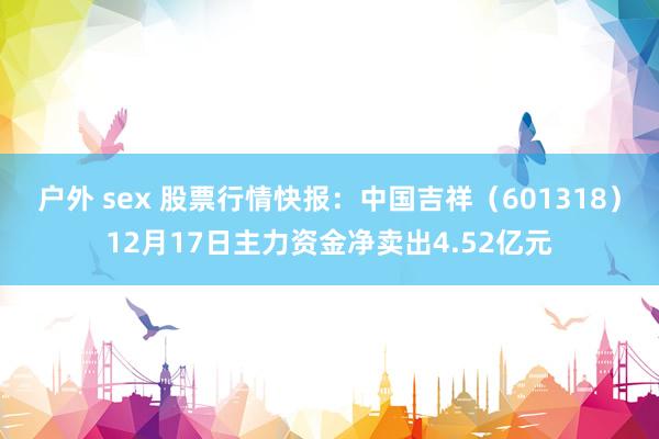 户外 sex 股票行情快报：中国吉祥（601318）12月17日主力资金净卖出4.52亿元