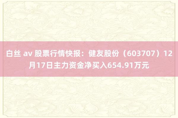 白丝 av 股票行情快报：健友股份（603707）12月17日主力资金净买入654.91万元