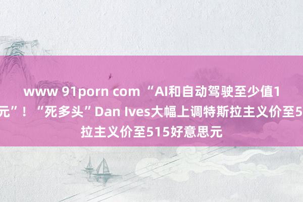 www 91porn com “AI和自动驾驶至少值1万亿好意思元”！“死多头”Dan Ives大幅上调特斯拉主义价至515好意思元