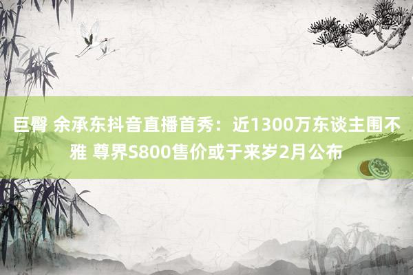 巨臀 余承东抖音直播首秀：近1300万东谈主围不雅 尊界S800售价或于来岁2月公布