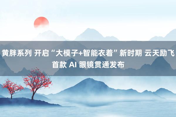 黄胖系列 开启“大模子+智能衣着”新时期 云天励飞首款 AI 眼镜贯通发布