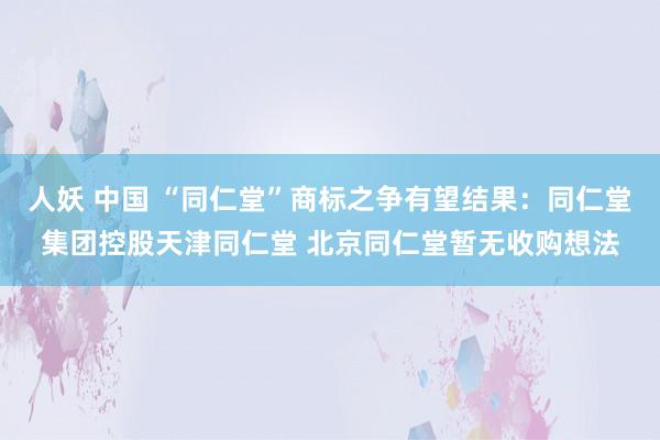 人妖 中国 “同仁堂”商标之争有望结果：同仁堂集团控股天津同仁堂 北京同仁堂暂无收购想法