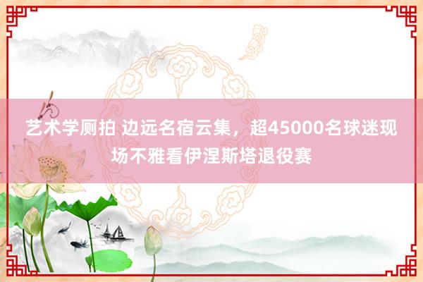 艺术学厕拍 边远名宿云集，超45000名球迷现场不雅看伊涅斯塔退役赛