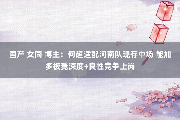 国产 女同 博主：何超适配河南队现存中场 能加多板凳深度+良性竞争上岗