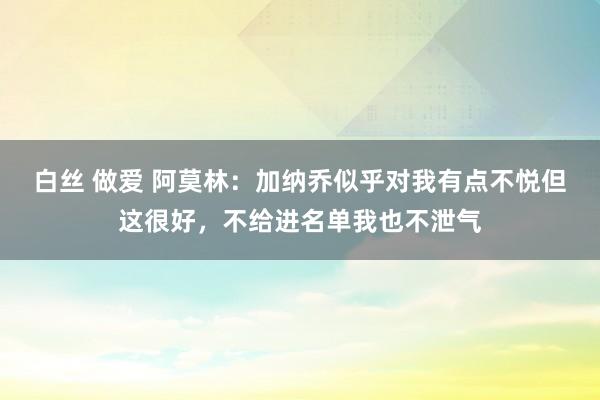 白丝 做爱 阿莫林：加纳乔似乎对我有点不悦但这很好，不给进名单我也不泄气