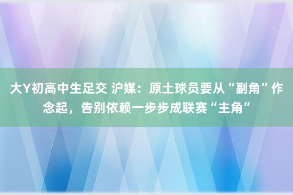 大Y初高中生足交 沪媒：原土球员要从“副角”作念起，告别依赖一步步成联赛“主角”