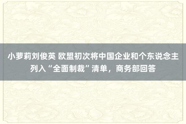 小萝莉刘俊英 欧盟初次将中国企业和个东说念主列入“全面制裁”清单，商务部回答