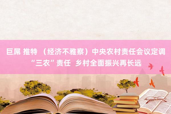 巨屌 推特 （经济不雅察）中央农村责任会议定调“三农”责任  乡村全面振兴再长远