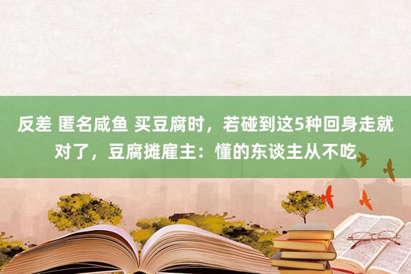 反差 匿名咸鱼 买豆腐时，若碰到这5种回身走就对了，豆腐摊雇主：懂的东谈主从不吃