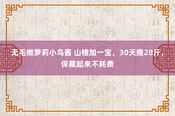 无毛嫩萝莉小鸟酱 山楂加一宝，30天瘦28斤，保藏起来不耗费