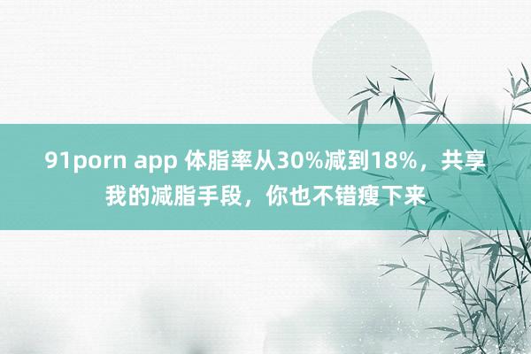 91porn app 体脂率从30%减到18%，共享我的减脂手段，你也不错瘦下来