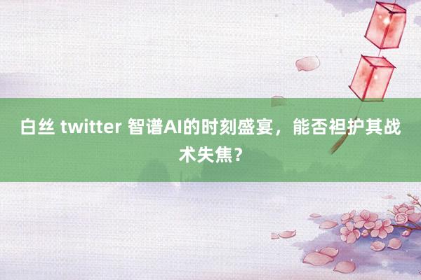 白丝 twitter 智谱AI的时刻盛宴，能否袒护其战术失焦？