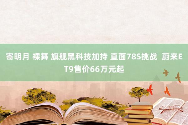 寄明月 裸舞 旗舰黑科技加持 直面78S挑战  蔚来ET9售价66万元起