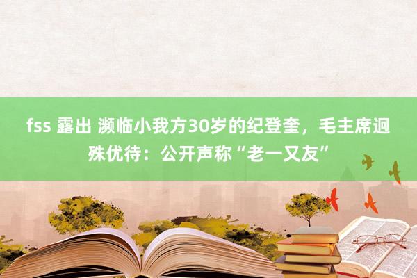 fss 露出 濒临小我方30岁的纪登奎，毛主席迥殊优待：公开声称“老一又友”