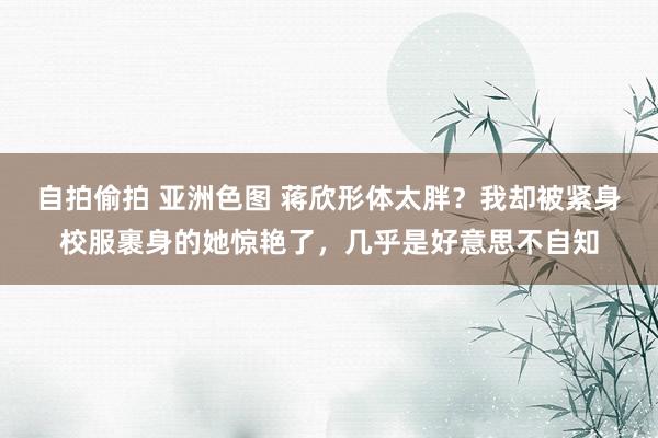 自拍偷拍 亚洲色图 蒋欣形体太胖？我却被紧身校服裹身的她惊艳了，几乎是好意思不自知