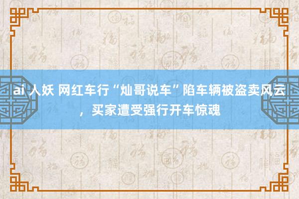 ai 人妖 网红车行“灿哥说车”陷车辆被盗卖风云，买家遭受强行开车惊魂