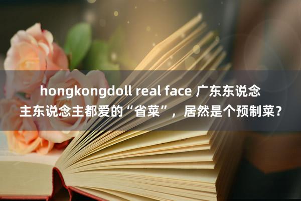 hongkongdoll real face 广东东说念主东说念主都爱的“省菜”，居然是个预制菜？