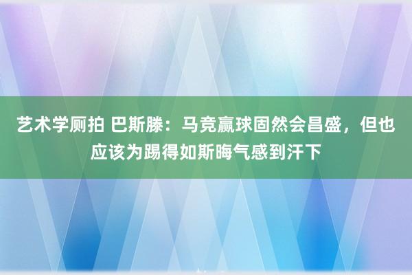 艺术学厕拍 巴斯滕：马竞赢球固然会昌盛，但也应该为踢得如斯晦气感到汗下