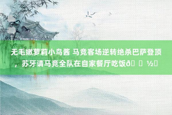 无毛嫩萝莉小鸟酱 马竞客场逆转绝杀巴萨登顶，苏牙请马竞全队在自家餐厅吃饭🍽️