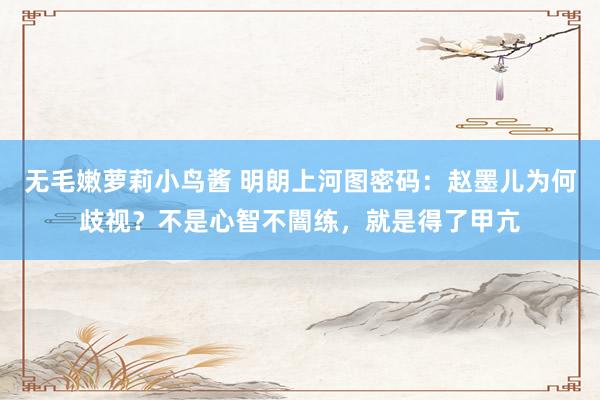 无毛嫩萝莉小鸟酱 明朗上河图密码：赵墨儿为何歧视？不是心智不闇练，就是得了甲亢