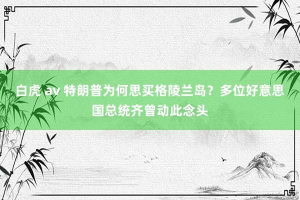 白虎 av 特朗普为何思买格陵兰岛？多位好意思国总统齐曾动此念头