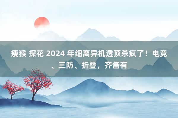 瘦猴 探花 2024 年细离异机透顶杀疯了！电竞、三防、折叠，齐备有