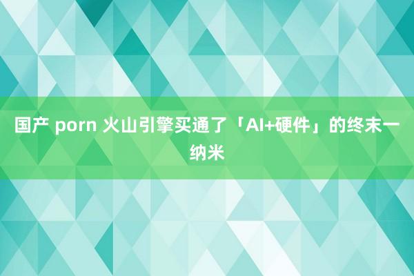 国产 porn 火山引擎买通了「AI+硬件」的终末一纳米