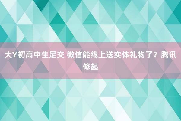 大Y初高中生足交 微信能线上送实体礼物了？腾讯修起