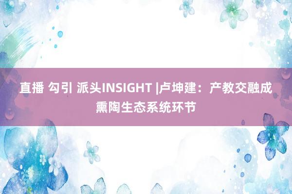 直播 勾引 派头INSIGHT |卢坤建：产教交融成熏陶生态系统环节