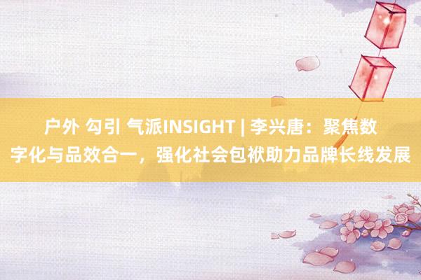 户外 勾引 气派INSIGHT | 李兴唐：聚焦数字化与品效合一，强化社会包袱助力品牌长线发展