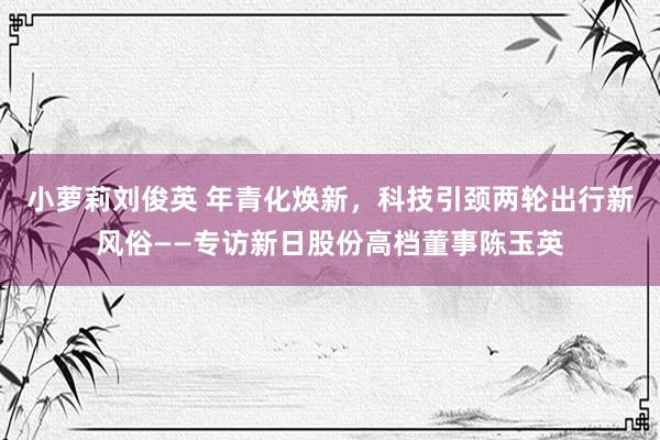 小萝莉刘俊英 年青化焕新，科技引颈两轮出行新风俗——专访新日股份高档董事陈玉英