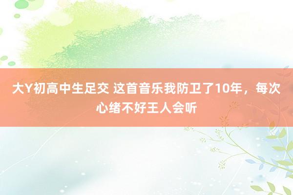 大Y初高中生足交 这首音乐我防卫了10年，每次心绪不好王人会听