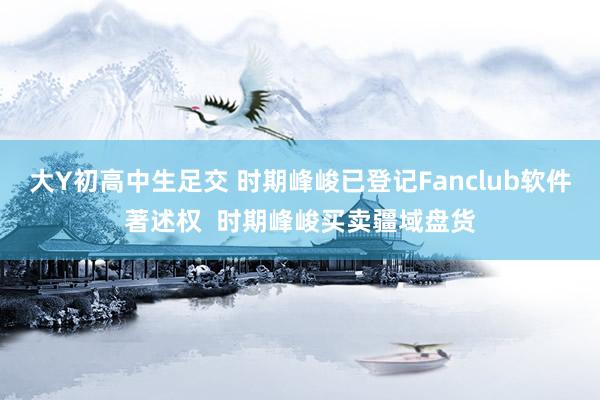 大Y初高中生足交 时期峰峻已登记Fanclub软件著述权  时期峰峻买卖疆域盘货