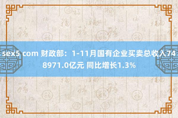 sex5 com 财政部：1-11月国有企业买卖总收入748971.0亿元 同比增长1.3%