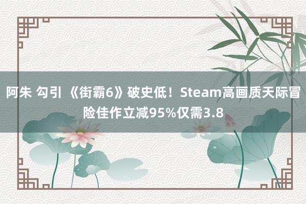 阿朱 勾引 《街霸6》破史低！Steam高画质天际冒险佳作立减95%仅需3.8