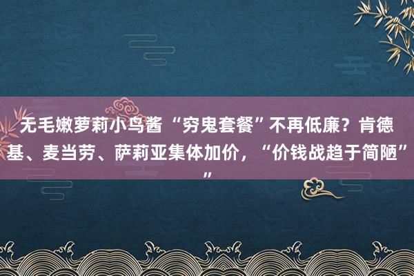 无毛嫩萝莉小鸟酱 “穷鬼套餐”不再低廉？肯德基、麦当劳、萨莉亚集体加价，“价钱战趋于简陋”