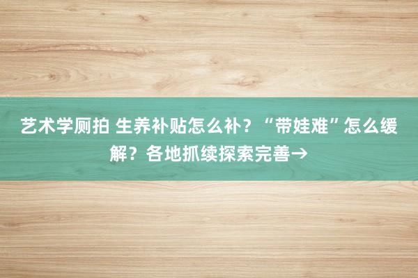 艺术学厕拍 生养补贴怎么补？“带娃难”怎么缓解？各地抓续探索完善→