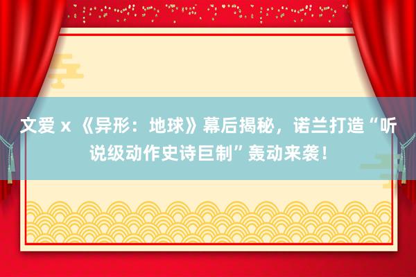 文爱 x 《异形：地球》幕后揭秘，诺兰打造“听说级动作史诗巨制”轰动来袭！