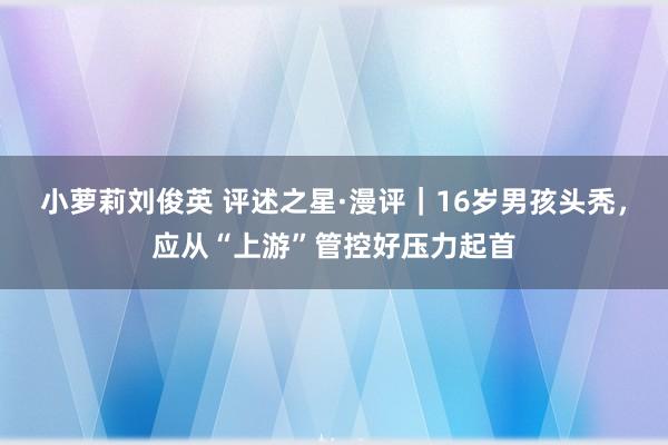 小萝莉刘俊英 评述之星·漫评｜16岁男孩头秃，应从“上游”管控好压力起首