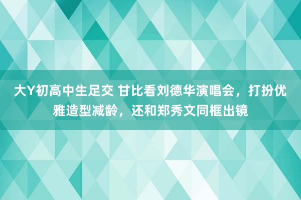 大Y初高中生足交 甘比看刘德华演唱会，打扮优雅造型减龄，还和郑秀文同框出镜