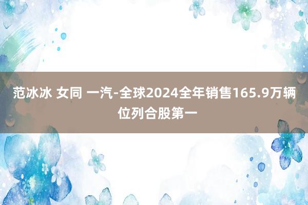 范冰冰 女同 一汽-全球2024全年销售165.9万辆  位列合股第一