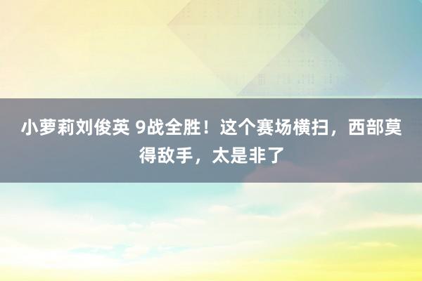 小萝莉刘俊英 9战全胜！这个赛场横扫，西部莫得敌手，太是非了