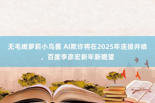 无毛嫩萝莉小鸟酱 AI欺诈将在2025年连接井喷，百度李彦宏新年新瞻望