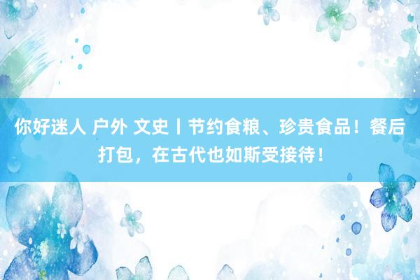 你好迷人 户外 文史丨节约食粮、珍贵食品！餐后打包，在古代也如斯受接待！