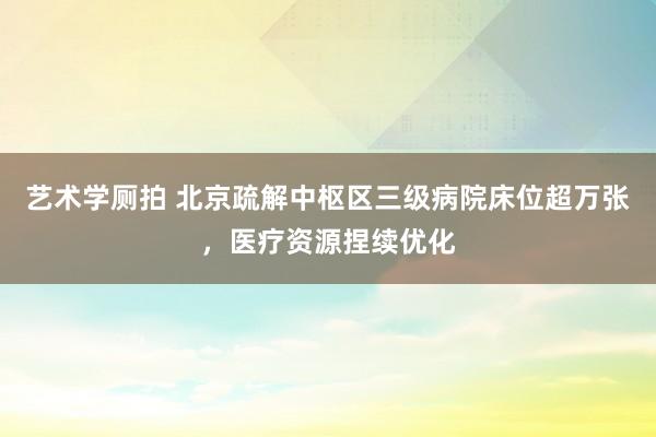 艺术学厕拍 北京疏解中枢区三级病院床位超万张，医疗资源捏续优化