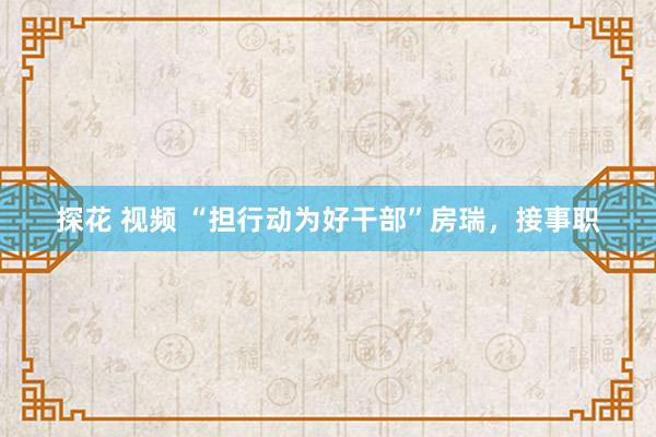 探花 视频 “担行动为好干部”房瑞，接事职