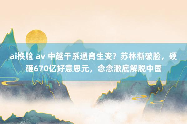 ai换脸 av 中越干系通宵生变？苏林撕破脸，硬砸670亿好意思元，念念澈底解脱中国