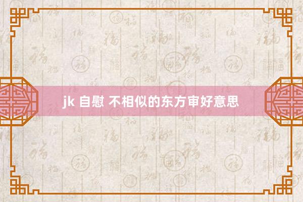 jk 自慰 不相似的东方审好意思