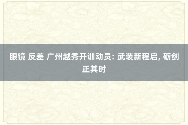 眼镜 反差 广州越秀开训动员: 武装新程启， 砺剑正其时